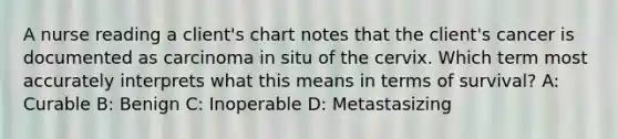 A nurse reading a client's chart notes that the client's cancer is documented as carcinoma in situ of the cervix. Which term most accurately interprets what this means in terms of survival? A: Curable B: Benign C: Inoperable D: Metastasizing