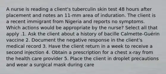 A nurse is reading a client's tuberculin skin test 48 hours after placement and notes an 11-mm area of induration. The client is a recent immigrant from Nigeria and reports no symptoms. Which actions would be appropriate by the nurse? Select all that apply .1. Ask the client about a history of bacille Calmette-Guérin vaccine 2. Document the negative response in the client's medical record 3. Have the client return in a week to receive a second injection 4. Obtain a prescription for a chest x-ray from the health care provider 5. Place the client in droplet precautions and wear a surgical mask during care