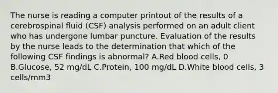 The nurse is reading a computer printout of the results of a cerebrospinal fluid (CSF) analysis performed on an adult client who has undergone lumbar puncture. Evaluation of the results by the nurse leads to the determination that which of the following CSF findings is abnormal? A.Red blood cells, 0 B.Glucose, 52 mg/dL C.Protein, 100 mg/dL D.White blood cells, 3 cells/mm3