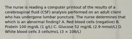 The nurse is reading a computer printout of the results of a cerebrospinal fluid (CSF) analysis performed on an adult client who has undergone lumbar puncture. The nurse determines that which is an abnormal finding? A. Red blood cells (negative) B. Protein 100 mg/dL (1 g/L) C. Glucose 52 mg/dL (2.9 mmol/L) D. White blood cells 3 cells/mcL (3 × 106/L)