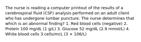 The nurse is reading a computer printout of the results of a cerebrospinal fluid (CSF) analysis performed on an adult client who has undergone lumbar puncture. The nurse determines that which is an abnormal finding? 1. Red blood cells (negative) 2. Protein 100 mg/dL (1 g/L) 3. Glucose 52 mg/dL (2.9 mmol/L) 4. White blood cells 3 cells/mcL (3 × 106/L)