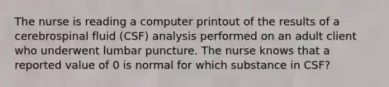 The nurse is reading a computer printout of the results of a cerebrospinal fluid (CSF) analysis performed on an adult client who underwent lumbar puncture. The nurse knows that a reported value of 0 is normal for which substance in CSF?