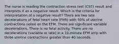 The nurse is reading the contraction stress test (CST) result and interprets it as a negative result. Which is the criteria for interpretation of a negative result? There are two late decelerations of fetal heart rate (FHR) with 50% of uterine contractions noted on the EFM. There are significant variable decelerations. There is no fetal activity. There are no decelerations (variable or late) in a 10-minute EFM strip with three uterine contractions greater than 40 seconds.