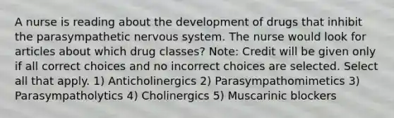 A nurse is reading about the development of drugs that inhibit the parasympathetic nervous system. The nurse would look for articles about which drug classes? Note: Credit will be given only if all correct choices and no incorrect choices are selected. Select all that apply. 1) Anticholinergics 2) Parasympathomimetics 3) Parasympatholytics 4) Cholinergics 5) Muscarinic blockers