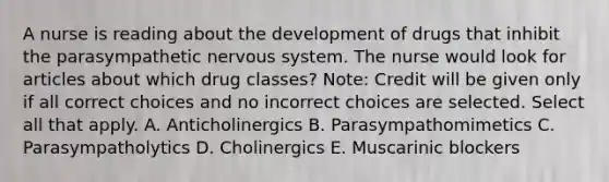 A nurse is reading about the development of drugs that inhibit the parasympathetic <a href='https://www.questionai.com/knowledge/kThdVqrsqy-nervous-system' class='anchor-knowledge'>nervous system</a>. The nurse would look for articles about which drug​ classes? ​Note: Credit will be given only if all correct choices and no incorrect choices are selected. Select all that apply. A. Anticholinergics B. Parasympathomimetics C. Parasympatholytics D. Cholinergics E. Muscarinic blockers