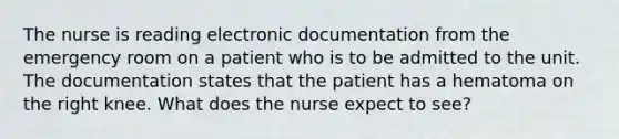 The nurse is reading electronic documentation from the emergency room on a patient who is to be admitted to the unit. The documentation states that the patient has a hematoma on the right knee. What does the nurse expect to see?