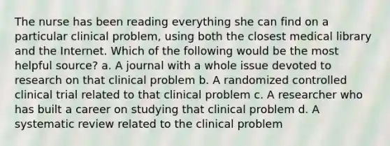 The nurse has been reading everything she can find on a particular clinical problem, using both the closest medical library and the Internet. Which of the following would be the most helpful source? a. A journal with a whole issue devoted to research on that clinical problem b. A randomized controlled clinical trial related to that clinical problem c. A researcher who has built a career on studying that clinical problem d. A systematic review related to the clinical problem