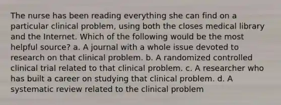 The nurse has been reading everything she can find on a particular clinical problem, using both the closes medical library and the Internet. Which of the following would be the most helpful source? a. A journal with a whole issue devoted to research on that clinical problem. b. A randomized controlled clinical trial related to that clinical problem. c. A researcher who has built a career on studying that clinical problem. d. A systematic review related to the clinical problem