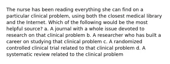 The nurse has been reading everything she can find on a particular clinical problem, using both the closest medical library and the Internet. Which of the following would be the most helpful source? a. A journal with a whole issue devoted to research on that clinical problem b. A researcher who has built a career on studying that clinical problem c. A randomized controlled clinical trial related to that clinical problem d. A systematic review related to the clinical problem