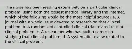 The nurse has been reading extensively on a particular clinical problem, using both the closest medical library and the Internet. Which of the following would be the most helpful source? a. A journal with a whole issue devoted to research on that clinical problem. b. A randomized controlled clinical trial related to that clinical problem. c. A researcher who has built a career on studying that clinical problem. d. A systematic review related to the clinical problem.