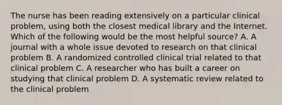 The nurse has been reading extensively on a particular clinical problem, using both the closest medical library and the Internet. Which of the following would be the most helpful source? A. A journal with a whole issue devoted to research on that clinical problem B. A randomized controlled clinical trial related to that clinical problem C. A researcher who has built a career on studying that clinical problem D. A systematic review related to the clinical problem