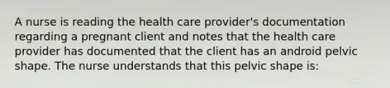 A nurse is reading the health care provider's documentation regarding a pregnant client and notes that the health care provider has documented that the client has an android pelvic shape. The nurse understands that this pelvic shape is: