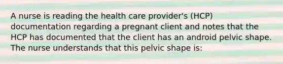 A nurse is reading the health care provider's (HCP) documentation regarding a pregnant client and notes that the HCP has documented that the client has an android pelvic shape. The nurse understands that this pelvic shape is: