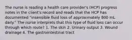 The nurse is reading a health care provider's (HCP) progress notes in the client's record and reads that the HCP has documented "insensible fluid loss of approximately 800 mL daily." The nurse interprets that this type of fluid loss can occur through which route? 1. The skin 2. Urinary output 3. Wound drainage 4. The gastrointestinal tract