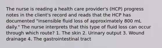 The nurse is reading a health care provider's (HCP) progress notes in the client's record and reads that the HCP has documented "insensible fluid loss of approximately 800 mL daily." The nurse interprets that this type of fluid loss can occur through which route? 1. The skin 2. Urinary output 3. Wound drainage 4. The gastrointestinal tract