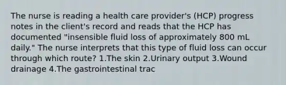 The nurse is reading a health care provider's (HCP) progress notes in the client's record and reads that the HCP has documented "insensible fluid loss of approximately 800 mL daily." The nurse interprets that this type of fluid loss can occur through which route? 1.The skin 2.Urinary output 3.Wound drainage 4.The gastrointestinal trac