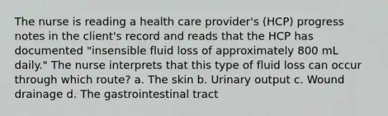 The nurse is reading a health care provider's (HCP) progress notes in the client's record and reads that the HCP has documented "insensible fluid loss of approximately 800 mL daily." The nurse interprets that this type of fluid loss can occur through which route? a. The skin b. Urinary output c. Wound drainage d. The gastrointestinal tract