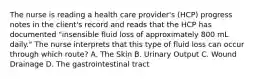 The nurse is reading a health care provider's (HCP) progress notes in the client's record and reads that the HCP has documented "insensible fluid loss of approximately 800 mL daily." The nurse interprets that this type of fluid loss can occur through which route? A. The Skin B. Urinary Output C. Wound Drainage D. The gastrointestinal tract