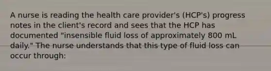 A nurse is reading the health care provider's (HCP's) progress notes in the client's record and sees that the HCP has documented "insensible fluid loss of approximately 800 mL daily." The nurse understands that this type of fluid loss can occur through: