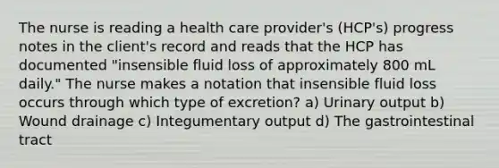 The nurse is reading a health care provider's (HCP's) progress notes in the client's record and reads that the HCP has documented "insensible fluid loss of approximately 800 mL daily." The nurse makes a notation that insensible fluid loss occurs through which type of excretion? a) Urinary output b) Wound drainage c) Integumentary output d) The gastrointestinal tract