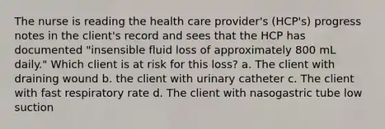 The nurse is reading the health care provider's (HCP's) progress notes in the client's record and sees that the HCP has documented "insensible fluid loss of approximately 800 mL daily." Which client is at risk for this loss? a. The client with draining wound b. the client with urinary catheter c. The client with fast respiratory rate d. The client with nasogastric tube low suction