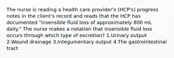 The nurse is reading a health care provider's (HCP's) progress notes in the client's record and reads that the HCP has documented "insensible fluid loss of approximately 800 mL daily." The nurse makes a notation that insensible fluid loss occurs through which type of excretion? 1.Urinary output 2.Wound drainage 3.Integumentary output 4.The gastrointestinal tract