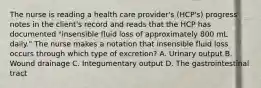 The nurse is reading a health care provider's (HCP's) progress notes in the client's record and reads that the HCP has documented "insensible fluid loss of approximately 800 mL daily." The nurse makes a notation that insensible fluid loss occurs through which type of excretion? A. Urinary output B. Wound drainage C. Integumentary output D. The gastrointestinal tract