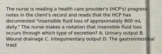 The nurse is reading a health care provider's (HCP's) progress notes in the client's record and reads that the HCP has documented "insensible fluid loss of approximately 800 mL daily." The nurse makes a notation that insensible fluid loss occurs through which type of excretion? A. Urinary output B. Wound drainage C. Integumentary output D. The gastrointestinal tract