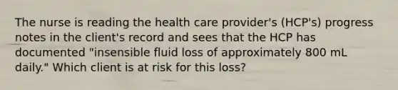 The nurse is reading the health care provider's (HCP's) progress notes in the client's record and sees that the HCP has documented "insensible fluid loss of approximately 800 mL daily." Which client is at risk for this loss?