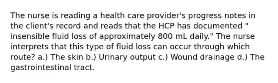 The nurse is reading a health care provider's progress notes in the client's record and reads that the HCP has documented " insensible fluid loss of approximately 800 mL daily." The nurse interprets that this type of fluid loss can occur through which route? a.) The skin b.) Urinary output c.) Wound drainage d.) The gastrointestinal tract.