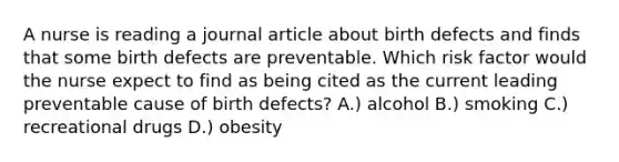 A nurse is reading a journal article about birth defects and finds that some birth defects are preventable. Which risk factor would the nurse expect to find as being cited as the current leading preventable cause of birth defects? A.) alcohol B.) smoking C.) recreational drugs D.) obesity