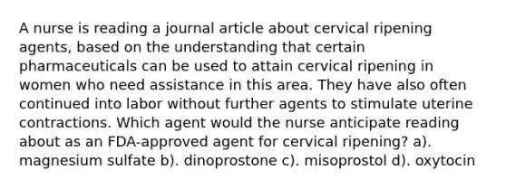 A nurse is reading a journal article about cervical ripening agents, based on the understanding that certain pharmaceuticals can be used to attain cervical ripening in women who need assistance in this area. They have also often continued into labor without further agents to stimulate uterine contractions. Which agent would the nurse anticipate reading about as an FDA-approved agent for cervical ripening? a). magnesium sulfate b). dinoprostone c). misoprostol d). oxytocin