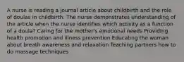 A nurse is reading a journal article about childbirth and the role of doulas in childbirth. The nurse demonstrates understanding of the article when the nurse identifies which activity as a function of a doula? Caring for the mother's emotional needs Providing health promotion and illness prevention Educating the woman about breath awareness and relaxation Teaching partners how to do massage techniques