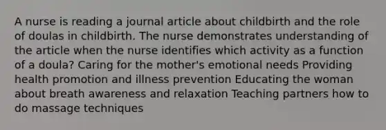 A nurse is reading a journal article about childbirth and the role of doulas in childbirth. The nurse demonstrates understanding of the article when the nurse identifies which activity as a function of a doula? Caring for the mother's emotional needs Providing health promotion and illness prevention Educating the woman about breath awareness and relaxation Teaching partners how to do massage techniques