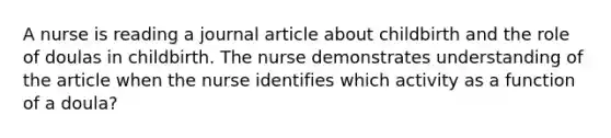 A nurse is reading a journal article about childbirth and the role of doulas in childbirth. The nurse demonstrates understanding of the article when the nurse identifies which activity as a function of a doula?