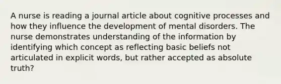 A nurse is reading a journal article about cognitive processes and how they influence the development of mental disorders. The nurse demonstrates understanding of the information by identifying which concept as reflecting basic beliefs not articulated in explicit words, but rather accepted as absolute truth?