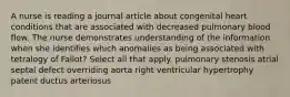 A nurse is reading a journal article about congenital heart conditions that are associated with decreased pulmonary blood flow. The nurse demonstrates understanding of the information when she identifies which anomalies as being associated with tetralogy of Fallot? Select all that apply. pulmonary stenosis atrial septal defect overriding aorta right ventricular hypertrophy patent ductus arteriosus