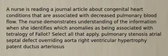 A nurse is reading a journal article about congenital heart conditions that are associated with decreased pulmonary blood flow. The nurse demonstrates understanding of the information when she identifies which anomalies as being associated with tetralogy of Fallot? Select all that apply. pulmonary stenosis atrial septal defect overriding aorta right ventricular hypertrophy patent ductus arteriosus