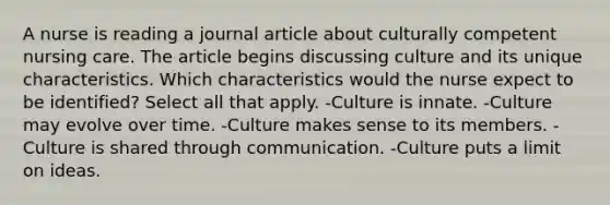 A nurse is reading a journal article about culturally competent nursing care. The article begins discussing culture and its unique characteristics. Which characteristics would the nurse expect to be identified? Select all that apply. -Culture is innate. -Culture may evolve over time. -Culture makes sense to its members. -Culture is shared through communication. -Culture puts a limit on ideas.