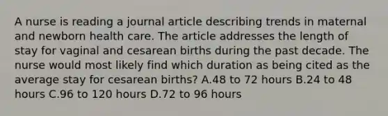 A nurse is reading a journal article describing trends in maternal and newborn health care. The article addresses the length of stay for vaginal and cesarean births during the past decade. The nurse would most likely find which duration as being cited as the average stay for cesarean births? A.48 to 72 hours B.24 to 48 hours C.96 to 120 hours D.72 to 96 hours