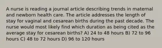 A nurse is reading a journal article describing trends in maternal and newborn health care. The article addresses the length of stay for vaginal and cesarean births during the past decade. The nurse would most likely find which duration as being cited as the average stay for cesarean births? A) 24 to 48 hours B) 72 to 96 hours C) 48 to 72 hours D) 96 to 120 hours