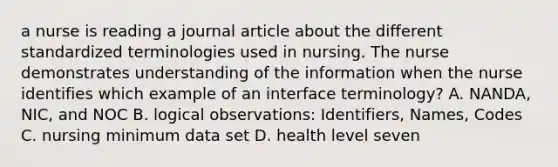 a nurse is reading a journal article about the different standardized terminologies used in nursing. The nurse demonstrates understanding of the information when the nurse identifies which example of an interface terminology? A. NANDA, NIC, and NOC B. logical observations: Identifiers, Names, Codes C. nursing minimum data set D. health level seven