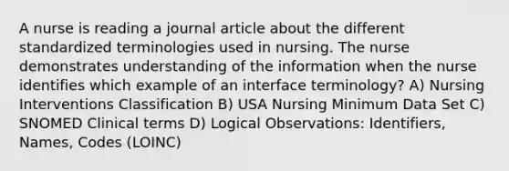 A nurse is reading a journal article about the different standardized terminologies used in nursing. The nurse demonstrates understanding of the information when the nurse identifies which example of an interface terminology? A) Nursing Interventions Classification B) USA Nursing Minimum Data Set C) SNOMED Clinical terms D) Logical Observations: Identifiers, Names, Codes (LOINC)