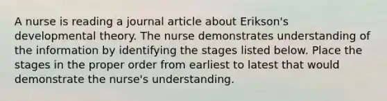 A nurse is reading a journal article about Erikson's developmental theory. The nurse demonstrates understanding of the information by identifying the stages listed below. Place the stages in the proper order from earliest to latest that would demonstrate the nurse's understanding.