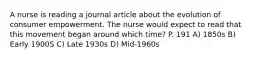 A nurse is reading a journal article about the evolution of consumer empowerment. The nurse would expect to read that this movement began around which time? P. 191 A) 1850s B) Early 1900S C) Late 1930s D) Mid-1960s