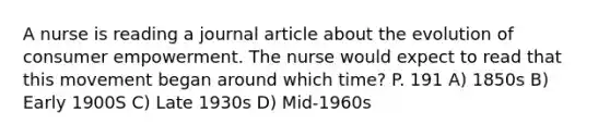 A nurse is reading a journal article about the evolution of consumer empowerment. The nurse would expect to read that this movement began around which time? P. 191 A) 1850s B) Early 1900S C) Late 1930s D) Mid-1960s