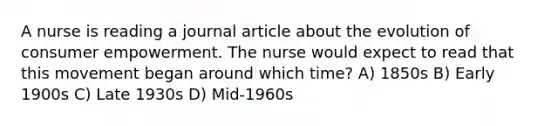 A nurse is reading a journal article about the evolution of consumer empowerment. The nurse would expect to read that this movement began around which time? A) 1850s B) Early 1900s C) Late 1930s D) Mid-1960s