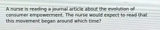 A nurse is reading a journal article about the evolution of consumer empowerment. The nurse would expect to read that this movement began around which time?