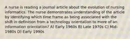 A nurse is reading a journal article about the evolution of nursing informatics. The nurse demonstrates understanding of the article by identifying which time frame as being associated with the shift in definition from a technology orientation to more of an information orientation? A) Early 1960s B) Late 1970s C) Mid-1980s D) Early 1990s