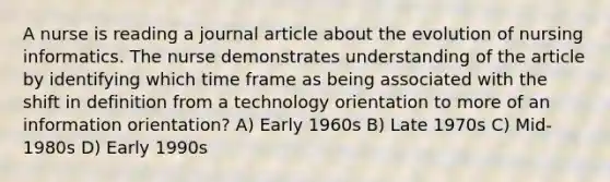 A nurse is reading a journal article about the evolution of nursing informatics. The nurse demonstrates understanding of the article by identifying which time frame as being associated with the shift in definition from a technology orientation to more of an information orientation? A) Early 1960s B) Late 1970s C) Mid-1980s D) Early 1990s